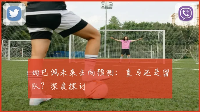 姆巴佩未来去向预测:皇马还是留队?深度探讨