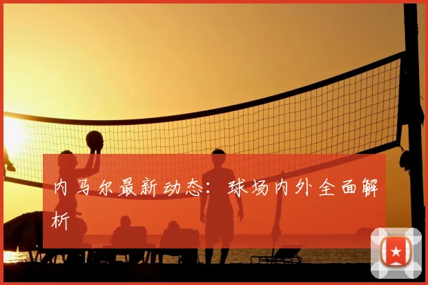 内马尔最新动态：球场内外全面解析