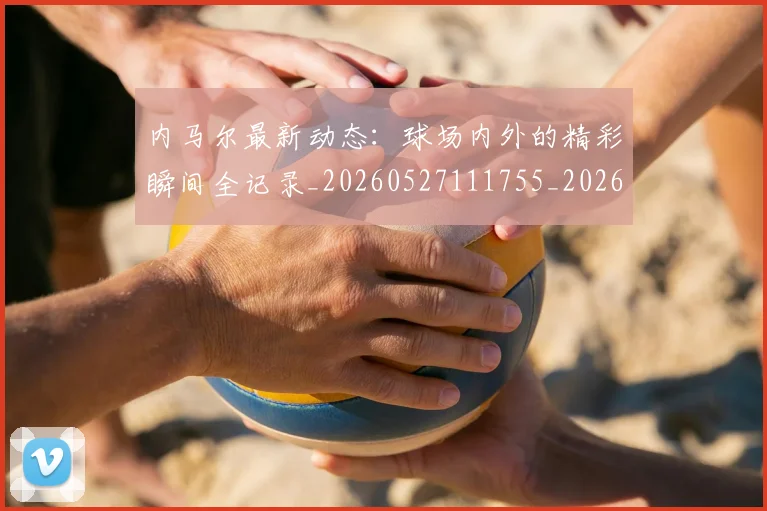 内马尔最新动态:球场内外的精彩瞬间全记录_20260527111755_20260608142634