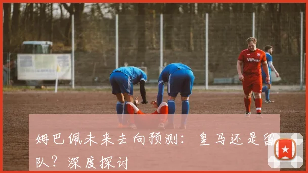姆巴佩未来去向预测：皇马还是留队？深度探讨
