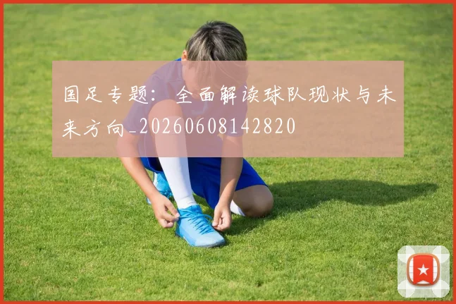 国足专题:全面解读球队现状与未来方向_20260608142820