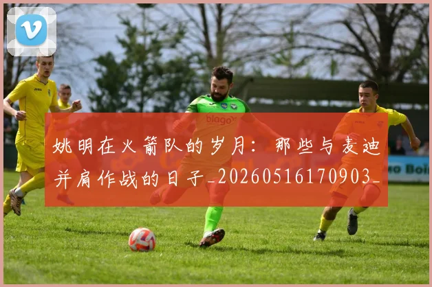 姚明在火箭队的岁月:那些与麦迪并肩作战的日子_20260516170903_20260609132926
