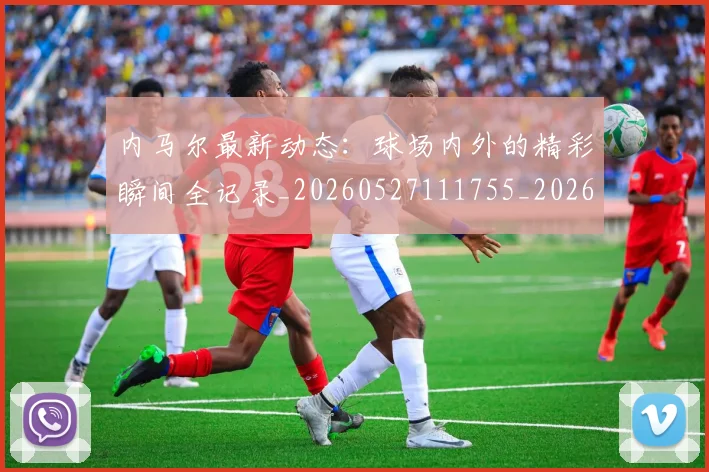 内马尔最新动态：球场内外的精彩瞬间全记录_20260527111755_20260608142634