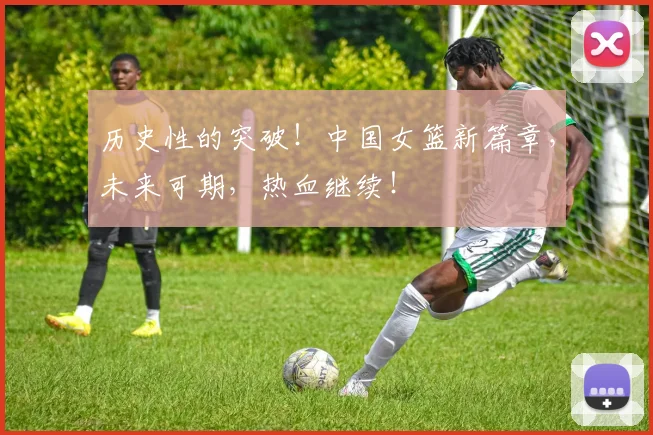 历史性的突破!中国女篮新篇章,未来可期,热血继续!